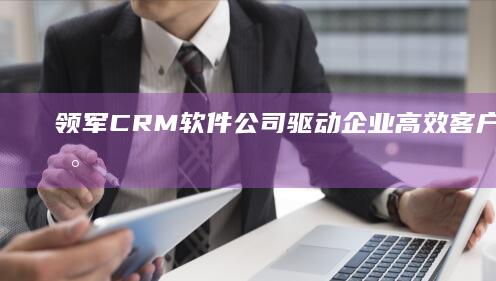 领军CRM软件公司：驱动企业高效客户管理的数字化解决方案